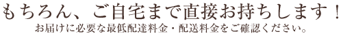 もちろん、ご自宅まで直接お持ちします！お届けに必要な最低配達料金・配送料金をご確認ください。