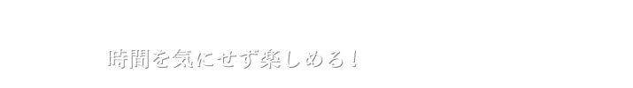 時間を気にせず楽しめる！